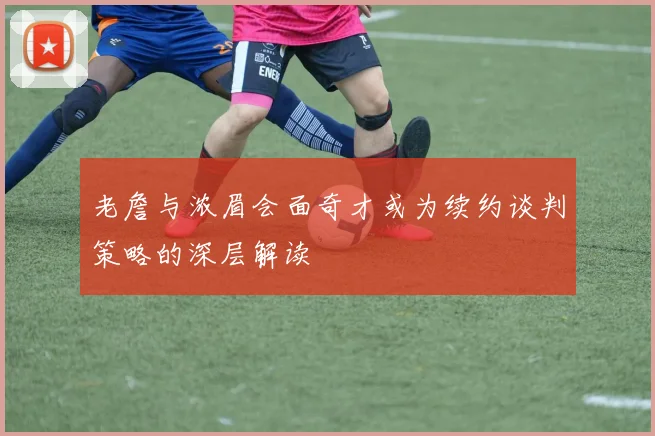 老詹与浓眉会面奇才或为续约谈判策略的深层解读