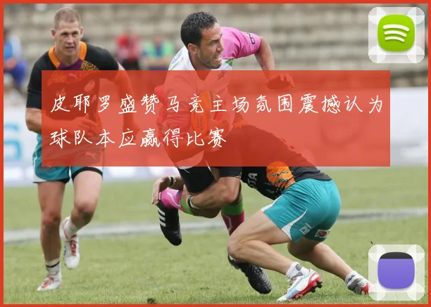 皮耶罗盛赞马竞主场氛围震撼认为球队本应赢得比赛