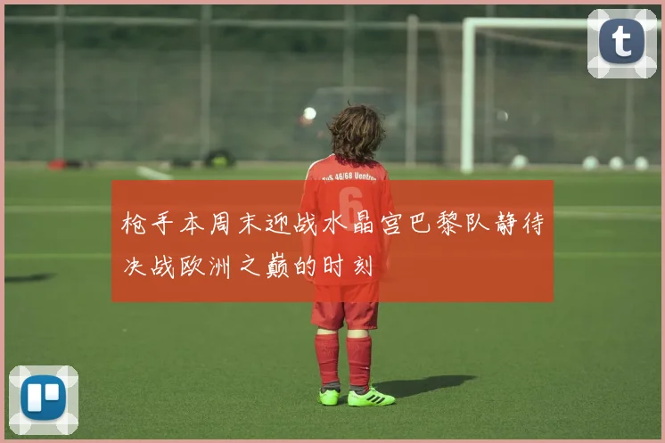 枪手本周末迎战水晶宫巴黎队静待决战欧洲之巅的时刻