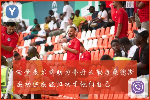 哈登表示将助力乔丹米勒与桑德斯成功但成就归功于他们自己