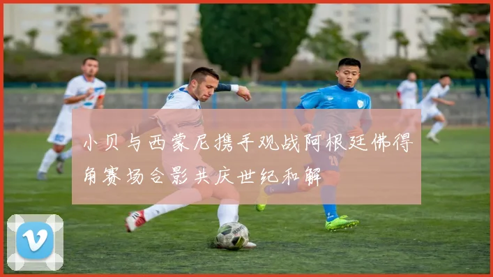 小贝与西蒙尼携手观战阿根廷佛得角赛场合影共庆世纪和解