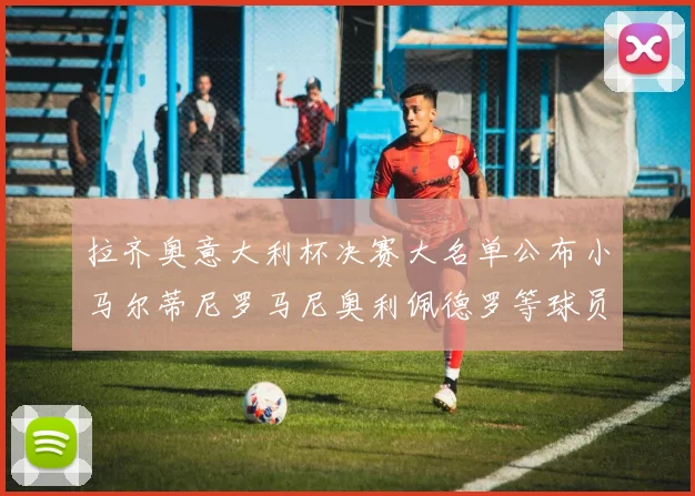 拉齐奥意大利杯决赛大名单公布小马尔蒂尼罗马尼奥利佩德罗等球员入选