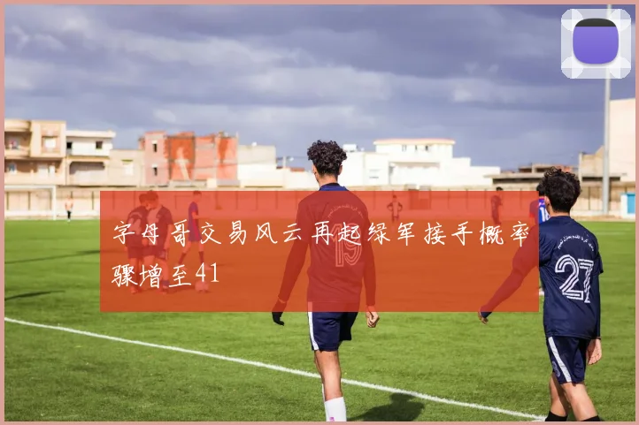 字母哥交易风云再起绿军接手概率骤增至41