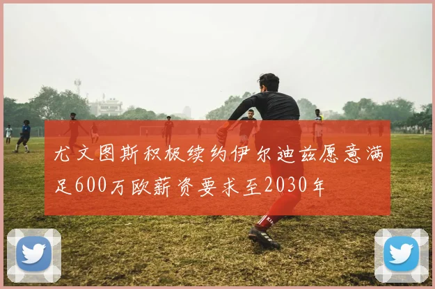 尤文图斯积极续约伊尔迪兹愿意满足600万欧薪资要求至2030年
