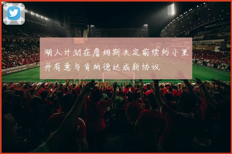 湖人计划在詹姆斯决定前续约小里并有意与肯纳德达成新协议