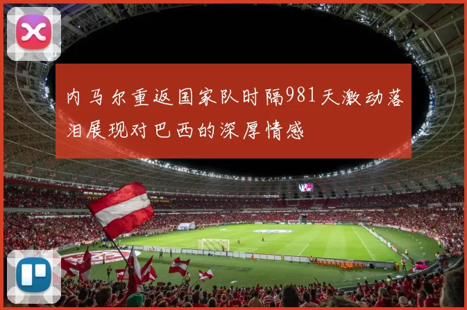 内马尔重返国家队时隔981天激动落泪展现对巴西的深厚情感