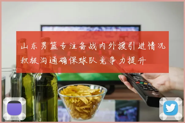 山东男篮专注备战内外援引进情况积极沟通确保球队竞争力提升