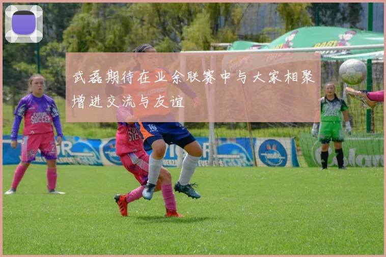 武磊期待在业余联赛中与大家相聚增进交流与友谊