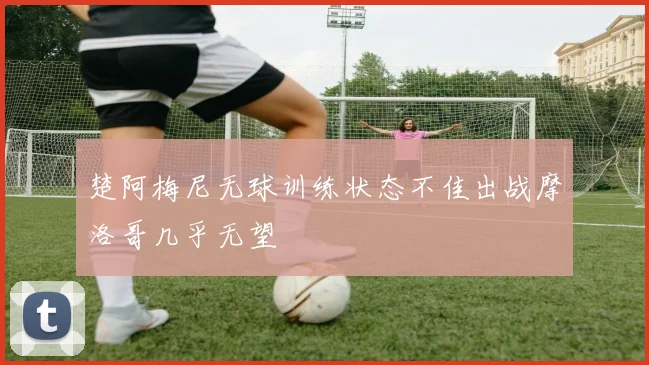 楚阿梅尼无球训练状态不佳出战摩洛哥几乎无望