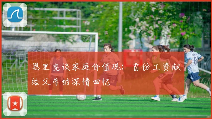 恩里克谈家庭价值观：首份工资献给父母的深情回忆
