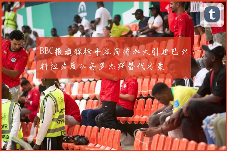 BBC报道称枪手本周将加大引进巴尔科拉力度以备罗杰斯替代方案