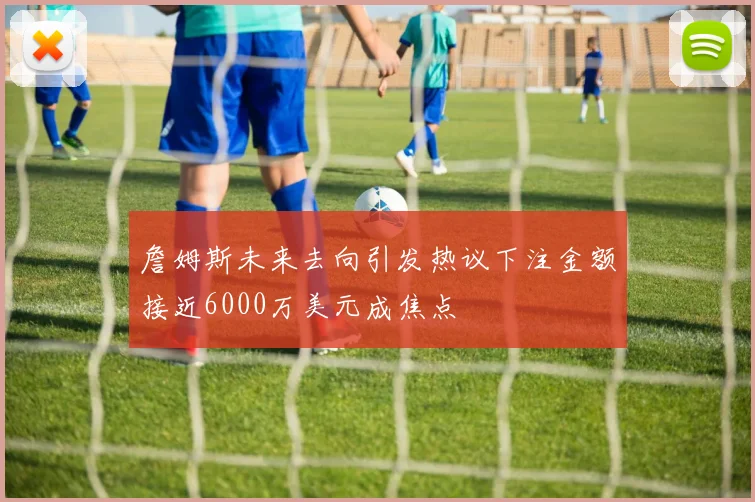詹姆斯未来去向引发热议下注金额接近6000万美元成焦点