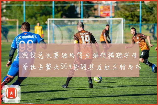 现役总决赛场均得分排行揭晓字母哥独占鳌头SGA紧随其后杜兰特与约基奇争夺第三