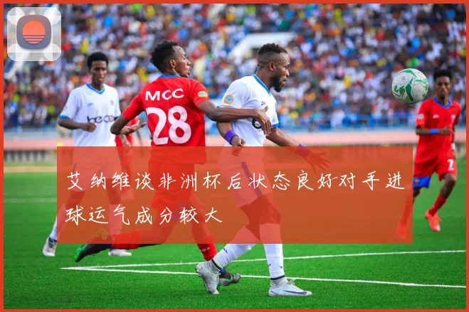 艾纳维谈非洲杯后状态良好对手进球运气成分较大