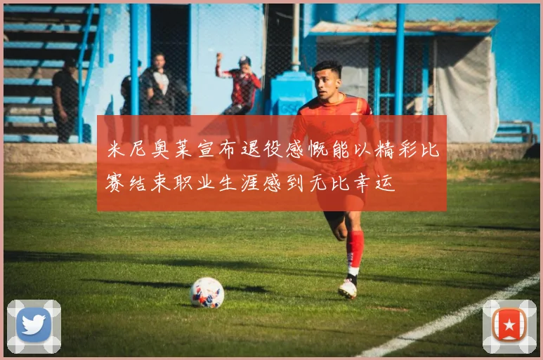 米尼奥莱宣布退役感慨能以精彩比赛结束职业生涯感到无比幸运