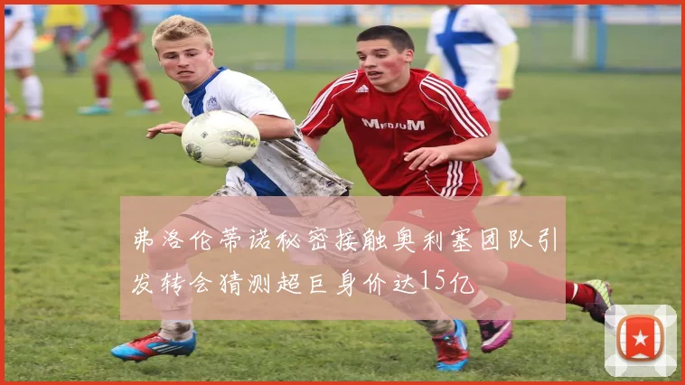 弗洛伦蒂诺秘密接触奥利塞团队引发转会猜测超巨身价达15亿