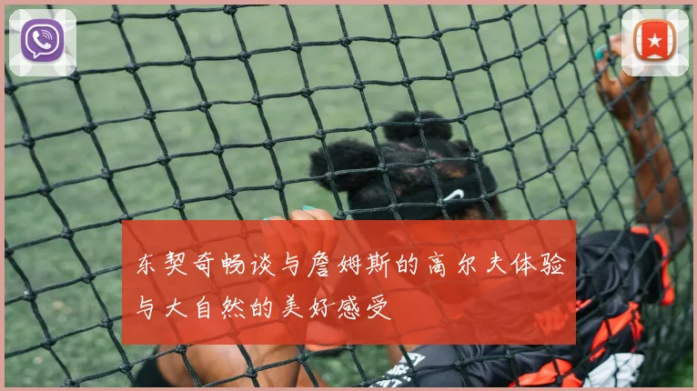 东契奇畅谈与詹姆斯的高尔夫体验与大自然的美好感受