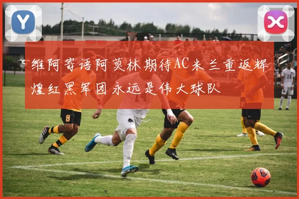 维阿寄语阿莫林期待AC米兰重返辉煌红黑军团永远是伟大球队