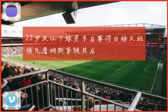 22岁及以下球员季后赛得分榜文班领先詹姆斯紧随其后