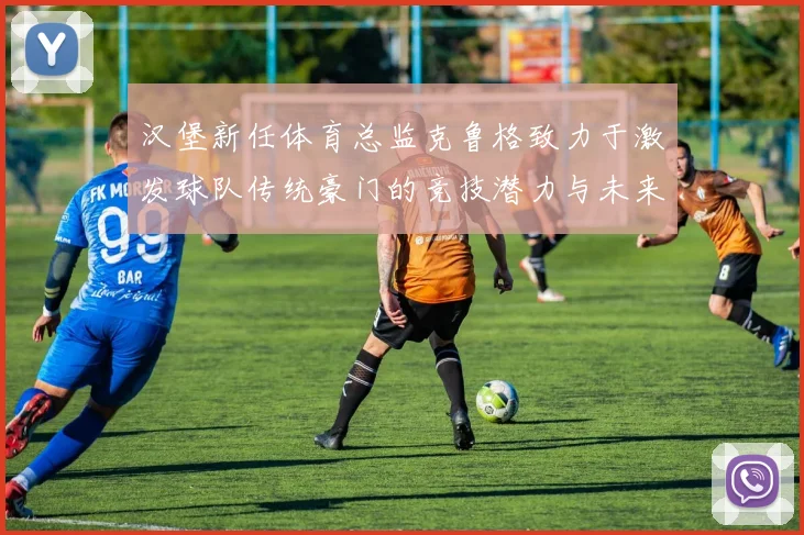 汉堡新任体育总监克鲁格致力于激发球队传统豪门的竞技潜力与未来发展