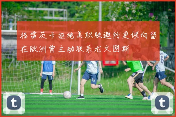 格雷茨卡拒绝美职联邀约更倾向留在欧洲曾主动联系尤文图斯