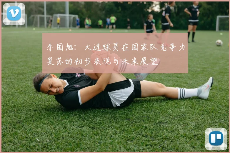 李国旭：大连球员在国家队竞争力复苏的初步表现与未来展望