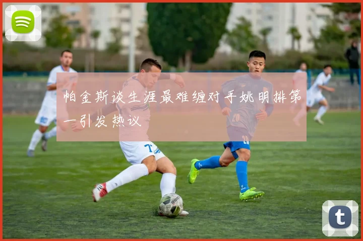 帕金斯谈生涯最难缠对手姚明排第一引发热议