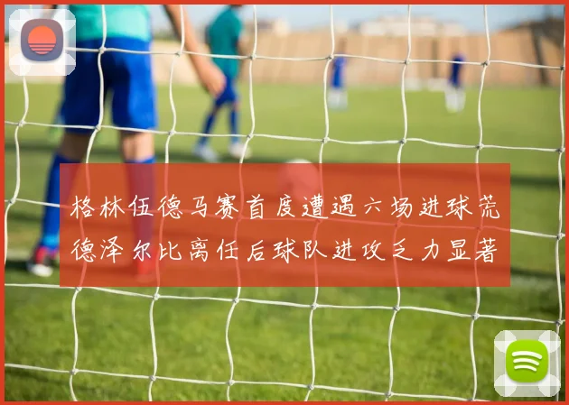 格林伍德马赛首度遭遇六场进球荒德泽尔比离任后球队进攻乏力显著